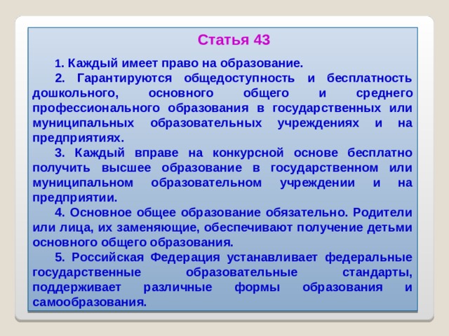 Статья 43 1 . Каждый имеет право на образование. 2. Гарантируются общедоступность и бесплатность дошкольного, основного общего и среднего профессионального образования в государственных или муниципальных образовательных учреждениях и на предприятиях. 3. Каждый вправе на конкурсной основе бесплатно получить высшее образование в государственном или муниципальном образовательном учреждении и на предприятии. 4. Основное общее образование обязательно. Родители или лица, их заменяющие, обеспечивают получение детьми основного общего образования. 5. Российская Федерация устанавливает федеральные государственные образовательные стандарты, поддерживает различные формы образования и самообразования.  