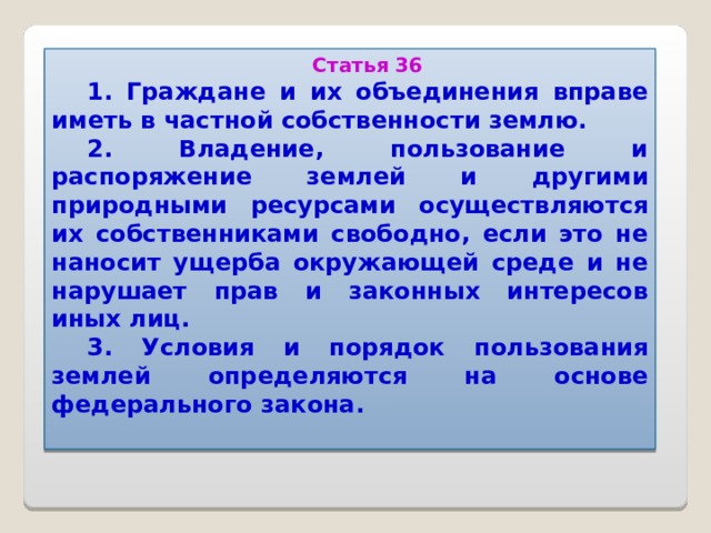 Статья 36 1. Граждане и их объединения вправе иметь в частной собственности землю. 2. Владение, пользование и распоряжение землей и другими природными ресурсами осуществляются их собственниками свободно, если это не наносит ущерба окружающей среде и не нарушает прав и законных интересов иных лиц. 3. Условия и порядок пользования землей определяются на основе федерального закона.   