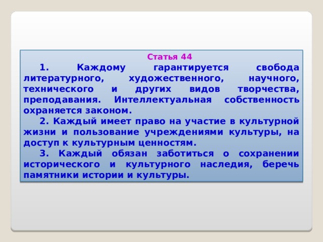 Статья 44 1. Каждому гарантируется свобода литературного, художественного, научного, технического и других видов творчества, преподавания. Интеллектуальная собственность охраняется законом. 2. Каждый имеет право на участие в культурной жизни и пользование учреждениями культуры, на доступ к культурным ценностям. 3. Каждый обязан заботиться о сохранении исторического и культурного наследия, беречь памятники истории и культуры.  