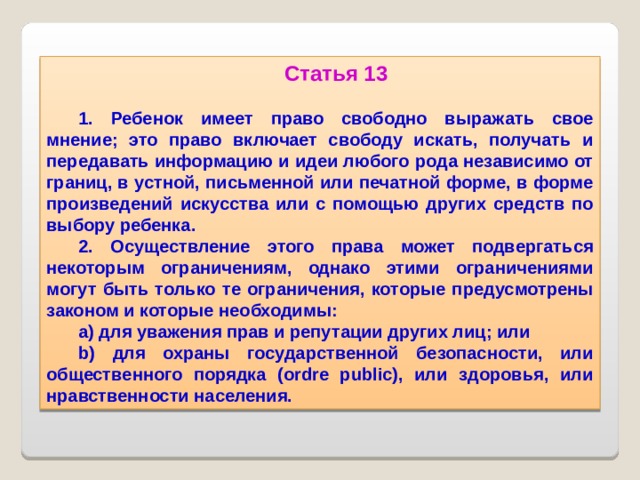 Статья 13  1. Ребенок имеет право свободно выражать свое мнение; это право включает свободу искать, получать и передавать информацию и идеи любого рода независимо от границ, в устной, письменной или печатной форме, в форме произведений искусства или с помощью других средств по выбору ребенка. 2. Осуществление этого права может подвергаться некоторым ограничениям, однако этими ограничениями могут быть только те ограничения, которые предусмотрены законом и которые необходимы: a) для уважения прав и репутации других лиц; или b) для охраны государственной безопасности, или общественного порядка (ordre public), или здоровья, или нравственности населения.  