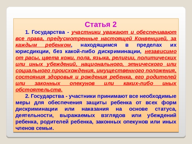 Статья 2 1. Государства - участники уважают и обеспечивают все права, предусмотренные настоящей Конвенцией, за каждым ребенком , находящимся в пределах их юрисдикции, без какой-либо дискриминации, независимо от расы, цвета кожи, пола, языка, религии, политических или иных убеждений, национального, этнического или социального происхождения, имущественного положения, состояния здоровья и рождения ребенка, его родителей или законных опекунов или каких-либо иных обстоятельств. 2. Государства - участники принимают все необходимые меры для обеспечения защиты ребенка от всех форм дискриминации или наказания на основе статуса, деятельности, выражаемых взглядов или убеждений ребенка, родителей ребенка, законных опекунов или иных членов семьи.  