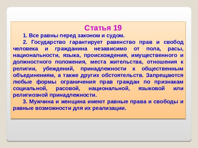Статья 19 1. Все равны перед законом и судом. 2. Государство гарантирует равенство прав и свобод человека и гражданина независимо от пола, расы, национальности, языка, происхождения, имущественного и должностного положения, места жительства, отношения к религии, убеждений, принадлежности к общественным объединениям, а также других обстоятельств. Запрещаются любые формы ограничения прав граждан по признакам социальной, расовой, национальной, языковой или религиозной принадлежности. 3. Мужчина и женщина имеют равные права и свободы и равные возможности для их реализации.   