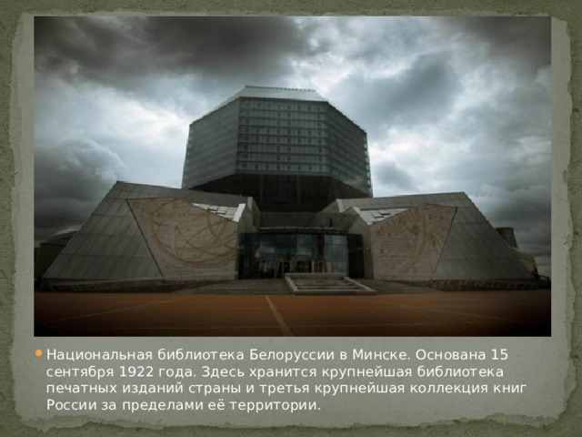 Национальная библиотека Белоруссии в Минске. Основана 15 сентября 1922 года. Здесь хранится крупнейшая библиотека печатных изданий страны и третья крупнейшая коллекция книг России за пределами её территории.
