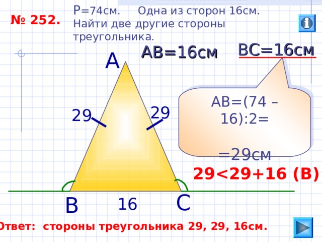 P =74 см. Одна из сторон 16см. Найти две другие стороны треугольника. № 252. ВС=16см АВ=16см А АВ=(74 –16):2= =29см 29 29 29  29 +16 ( В ) С В 16 Ответ: стороны треугольника 29, 29, 16см. 