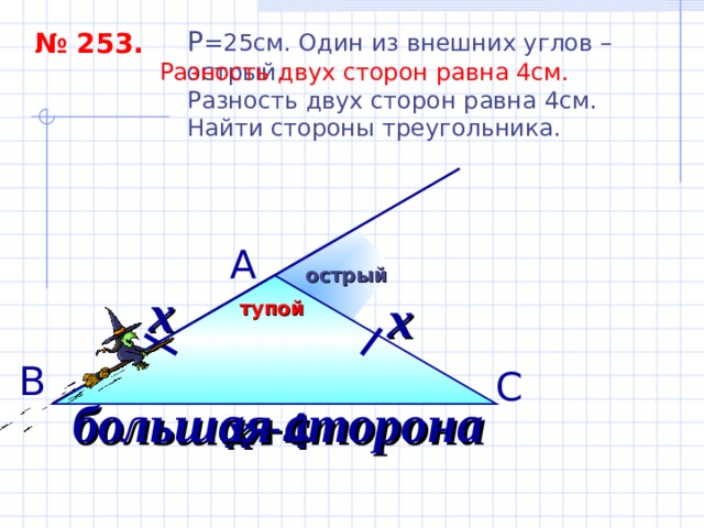P = 25см. Один из внешних углов – острый. Разность двух сторон равна 4см. Найти стороны треугольника. № 253. Разность двух сторон равна 4см.  А острый х х тупой В С большая сторона х+ 4 