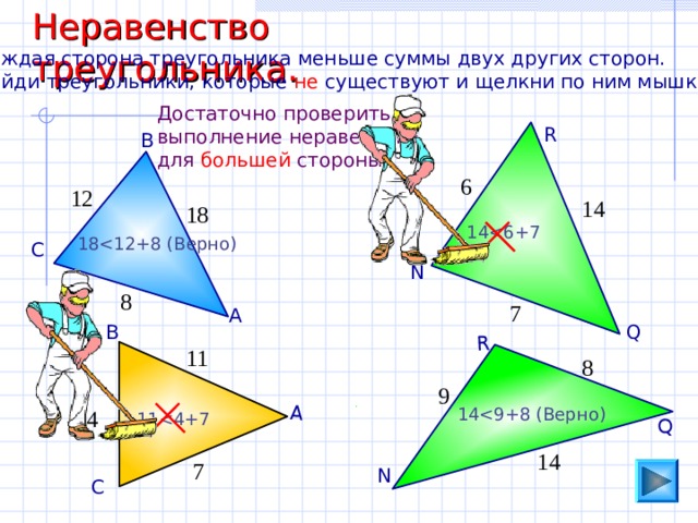 Неравенство треугольника. А Q R Каждая сторона треугольника меньше суммы двух других сторон. Найди треугольники, которые не существуют и щелкни по ним мышкой. Достаточно проверить выполнение неравенства для большей стороны. R В 6 12 14 18 1 418 С N 8 7 А Q В 11 8 9 1 44 1 114 7 N С 