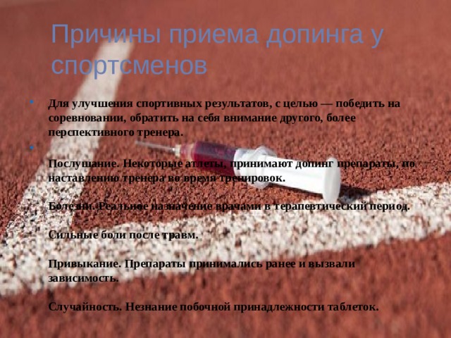 Причины приема допинга у спортсменов Для улучшения спортивных результатов, с целью — победить на соревновании, обратить на себя внимание другого, более перспективного тренера.  Послушание. Некоторые атлеты, принимают допинг препараты, по наставлению тренера во время тренировок.   Болезни. Реальное назначение врачами в терапевтический период.   Сильные боли после травм.   Привыкание. Препараты принимались ранее и вызвали зависимость.   Случайность. Незнание побочной принадлежности таблеток. 