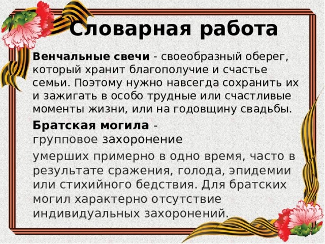 Словарная работа Венчальные свечи - своеобразный оберег, который хранит благополучие и счастье семьи. Поэтому нужно навсегда сохранить их и зажигать в особо трудные или счастливые моменты жизни, или на годовщину свадьбы. Братская могила - г рупповое  захоронение   умерших примерно в одно время, часто в результате сражения, голода, эпидемии или стихийного бедствия. Для братских могил характерно отсутствие индивидуальных захоронений. 