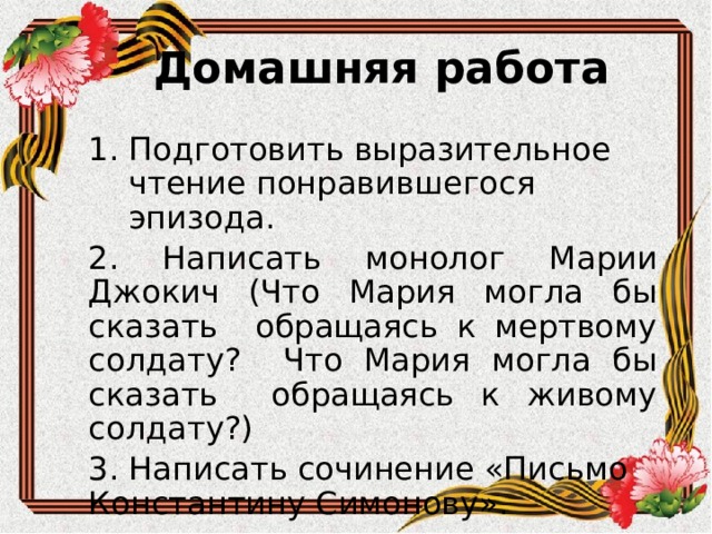 Домашняя работа Подготовить выразительное чтение понравившегося эпизода. 2. Написать монолог Марии Джокич (Что Мария могла бы сказать обращаясь к мертвому солдату? Что Мария могла бы сказать обращаясь к живому солдату?) 3. Написать сочинение «Письмо Константину Симонову». 