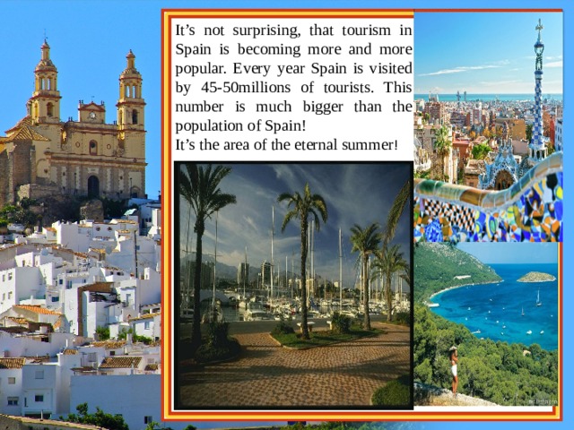 It’s not surprising, that tourism in Spain is becoming more and more popular. Every year Spain is visited by 45-50millions of tourists. This number is much bigger than the population of Spain!  It’s the area of the eternal summer ! 