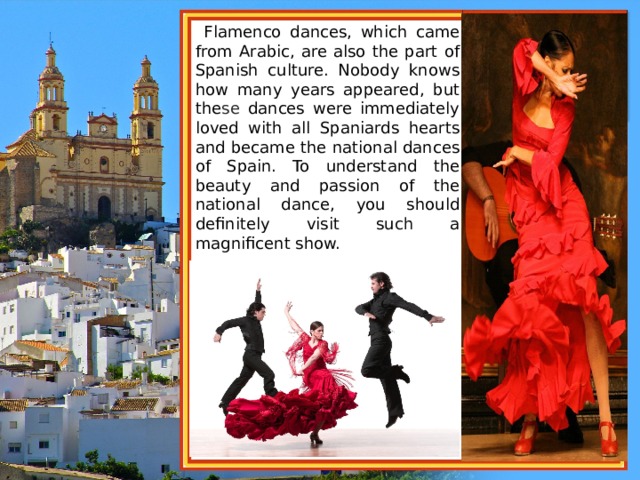  Flamenco dances, which came from Arabic, are also the part of Spanish culture. Nobody knows how many years appeared, but the se dances were immediately loved with all Spaniards hearts and became the national dances of Spain. To understand the beauty and passion of the national dance, you should definitely visit su ch a magnificent show. 