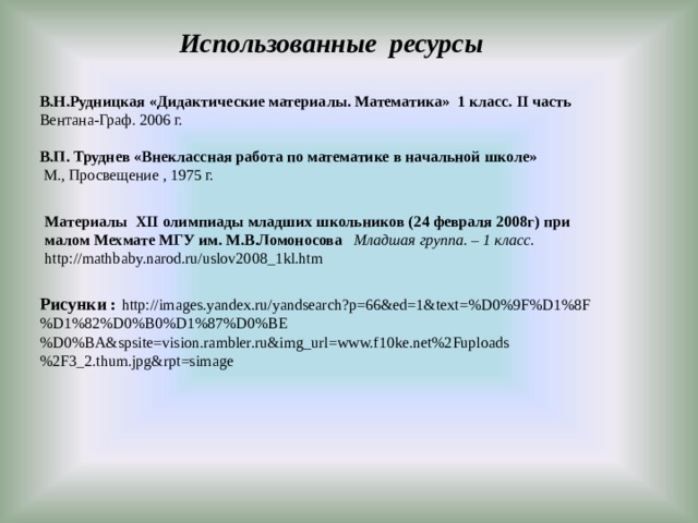 Использованные ресурсы В.Н.Рудницкая «Дидактические материалы. Математика» 1 класс. II часть Вентана-Граф. 2006 г.  В.П. Труднев «Внеклассная работа по математике в начальной школе»   М., Просвещение , 1975 г. Материалы XII олимпиады младших школьников (24 февраля 2008г) при малом Мехмате МГУ им. М.В.Ломоносова Младшая группа. – 1 класс. http://mathbaby.narod.ru/uslov2008_1kl.htm Рисунки :  http://images.yandex.ru/yandsearch?p=66&ed=1&text=%D0%9F%D1%8F%D1%82%D0%B0%D1%87%D0%BE%D0%BA&spsite=vision.rambler.ru&img_url=www.f10ke.net%2Fuploads%2F3_2.thum.jpg&rpt=simage 