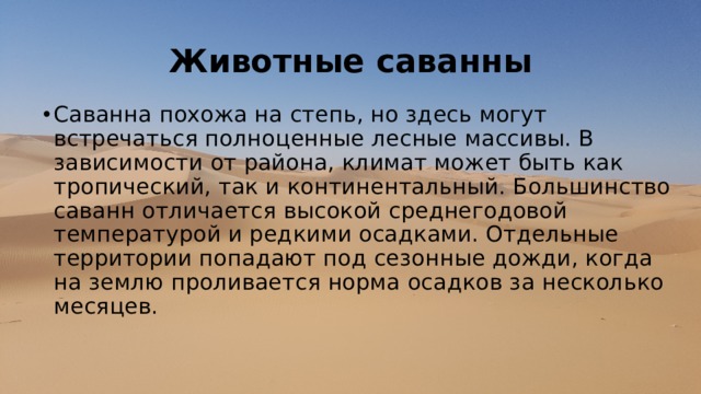 Животные саванны Саванна похожа на степь, но здесь могут встречаться полноценные лесные массивы. В зависимости от района, климат может быть как тропический, так и континентальный. Большинство саванн отличается высокой среднегодовой температурой и редкими осадками. Отдельные территории попадают под сезонные дожди, когда на землю проливается норма осадков за несколько месяцев.    