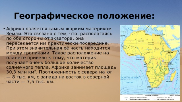 Географическое положение: Африка является самым жарким материком Земли. Это связано с тем, что, располагаясь по обе стороны от экватора, она пересекается им практически посередине. При этом значительная её часть находится между тропиками. Такое расположение на планете привело к тому, что материк получает очень большое количество солнечного тепла. Африка занимает площадь 30,3 млн км². Протяженность с севера на юг — 8 тыс. км, с запада на восток в северной части — 7,5 тыс. км. 