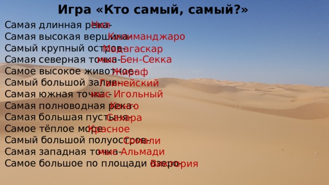 Игра «Кто самый, самый?» Нил Самая длинная река- Самая высокая вершина- Самый крупный остров- Самая северная точка- Самое высокое животное- Самый большой залив- Самая южная точка - Самая полноводная река- Самая большая пустыня- Самое тёплое море- Самый большой полуостров- Самая западная точка- Самое большое по площади озеро- Килиманджаро Мадагаскар мыс Бен-Секка Жираф Гвинейский мыс Игольный Конго Сахара Красное Сомали мыс Альмади Виктория 