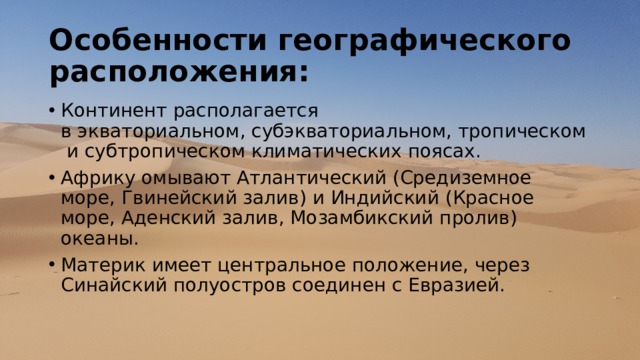 Особенности географического расположения: Континент располагается в экваториальном, субэкваториальном, тропическом и субтропическом климатических поясах. Африку омывают Атлантический (Средиземное море, Гвинейский залив) и Индийский (Красное море, Аденский залив, Мозамбикский пролив) океаны. Материк имеет центральное положение, через Синайский полуостров соединен с Евразией. 