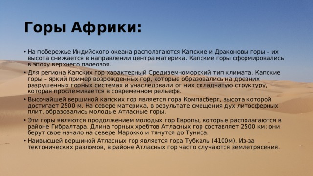 Горы Африки: На побережье Индийского океана располагаются Капские и Драконовы горы – их высота снижается в направлении центра материка. Капские горы сформировались в эпоху верхнего палеозоя. Для региона Капских гор характерный Средиземноморский тип климата. Капские горы – яркий пример возрожденных гор, которые образовались на древних разрушенных горных системах и унаследовали от них складчатую структуру, которая прослеживается в современном рельефе.  Высочайшей вершиной капских гор является гора Компасберг, высота которой достигает 2500 м. На севере материка, в результате смещения дух литосферных плит, образовались молодые Атласные горы. Эти горы являются продолжением молодых гор Европы, которые располагаются в районе Гибралтара. Длина горных хребтов Атласных гор составляет 2500 км: они берут свое начало на севере Марокко и тянутся до Туниса. Наивысшей вершиной Атласных гор является гора Тубкаль (4100м). Из-за тектонических разломов, в районе Атласных гор часто случаются землетрясения.   