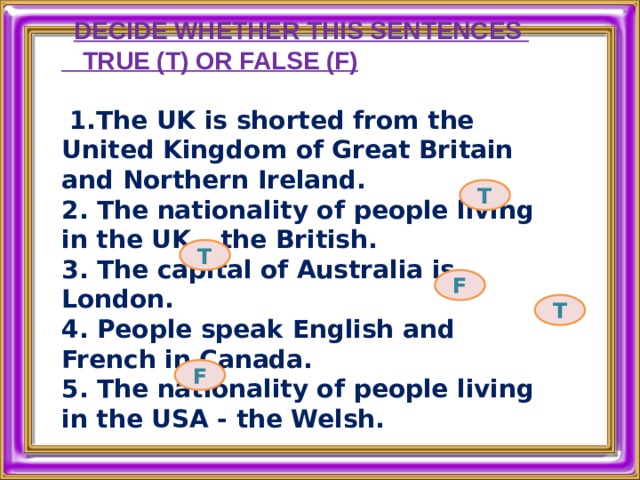 DECIDE WHETHER THIS SENTENCES  TRUE (T) OR FALSE (F)    1.The UK is shorted from the United Kingdom of Great Britain and Northern Ireland. 2. The nationality of people living in the UK – the British. 3. The capital of Australia is London.  4. People speak English and French in Canada.  5. The nationality of people living in the USA - the Welsh.    T T F T F 