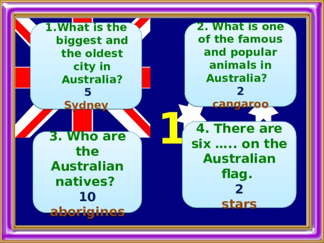   2. What is one of the famous and popular animals in Australia?  What is the biggest and the oldest city in Australia? 2  5 cangaroo Sydney   1  4. There are six ….. on the Australian flag. 2 stars  3. Who are the Australian natives? 10 aborigines 