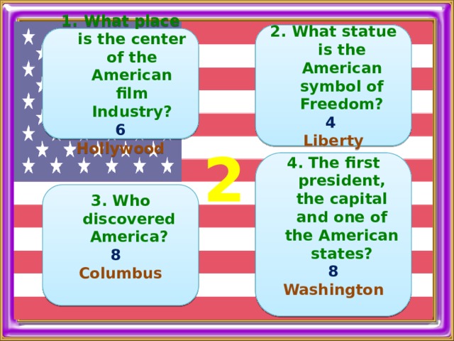    2. What statue is the American symbol of Freedom? 4  Liberty     What place is the center of the American film Industry? 6 Hollywood  2   4. The first president, the capital and one of the American states? 8 Washington    3. Who discovered America? 8  Columbus  