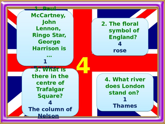  Paul McCartney, John Lennon, Ringo Star, George Harrison is … 1 «Beatles»    2. The floral symbol of England? 4 rose     4   3. What is there in the centre of Trafalgar Square? 4 The column of Nelson      4. What river does London stand on? 1 Thames  