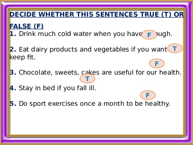DECIDE WHETHER THIS SENTENCES TRUE (T) OR FALSE (F) 1. Drink much cold water when you have a cough.  2. Eat dairy products and vegetables if you want to keep fit.  3. Chocolate, sweets, cakes are useful for our health.  4. Stay in bed if you fall ill.  5. Do sport exercises once a month to be healthy.  F T F T F 