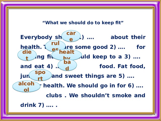 “ What we should do to keep fit”  Everybody should 1) …. about their health. There are some good 2) …. for keeping fit. We should keep to a 3) …. and eat 4) …. food. Fat food, junk food and sweet things are 5) …. for our health. We should go in for 6) …. clubs . We shouldn’t smoke and drink 7) …. .   care rules diet healthy bad sport alcohol 