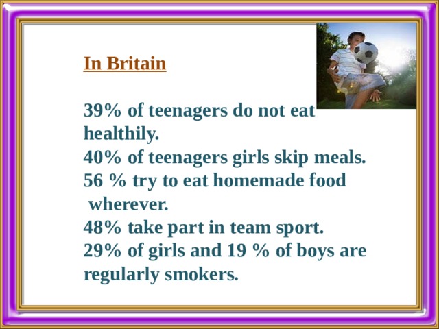 In Britain 39% of teenagers do not eat healthily. 40% of teenagers girls skip meals. 56 % try to eat homemade food  wherever. 48% take part in team sport. 29% of girls and 19 % of boys are regularly smokers. 