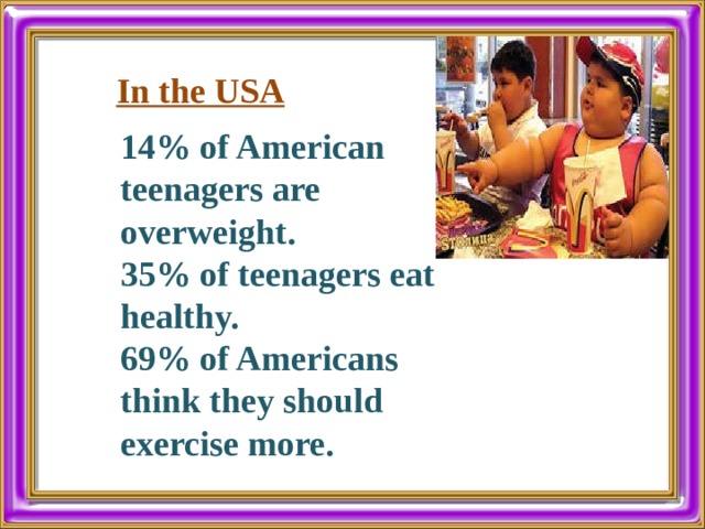In the USA 14% of American teenagers are overweight. 35% of teenagers eat healthy. 69% of Americans think they should exercise more. 