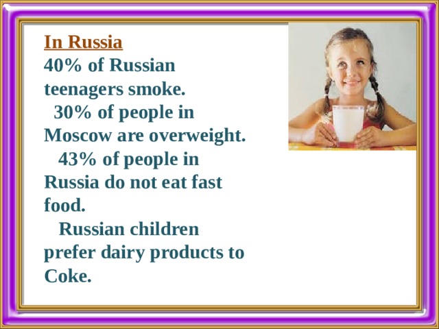 In Russia 40% of Russian teenagers smoke.  30% of people in Moscow are overweight.  43% of people in Russia do not eat fast food.  Russian children prefer dairy products to Coke. 