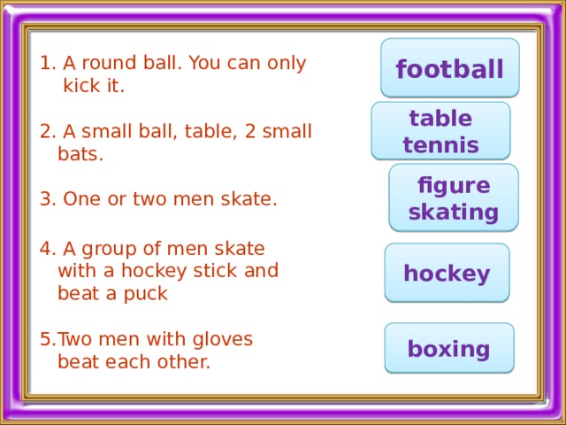 football 1. A round ball. You can only  kick it. 2. A small ball, table, 2 small  bats. 3. One or two men skate.    4. A group of men skate  with a hockey stick and  beat a puck 5.Two men with gloves  beat each other. table tennis figure skating hockey boxing 