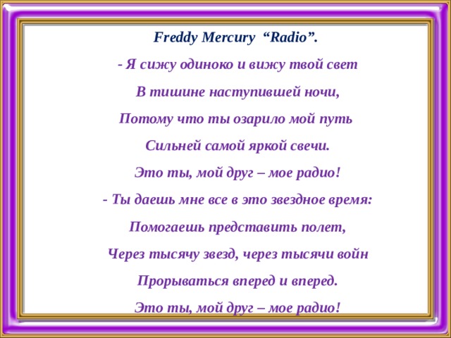        Freddy Mercury “Radio”.  - Я сижу одиноко и вижу твой свет  В тишине наступившей ночи,  Потому что ты озарило мой путь  Сильней самой яркой свечи.  Это ты, мой друг – мое радио!  - Ты даешь мне все в это звездное время:  Помогаешь представить полет,  Через тысячу звезд, через тысячи войн  Прорываться вперед и вперед.  Это ты, мой друг – мое радио!   