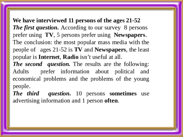  We have interviewed 11 persons of the ages 21-52 The first question. According to our survey 8 persons prefer using TV , 5 persons prefer using Newspapers . The conclusion: the most popular mass media with the people of ages 21-52 is TV and Newspapers , the least popular is Internet , Radio isn’t useful at all. The second question. The results are the following: Adults prefer information about political and economical problems and the problems of the young people. The third question. 10 persons sometimes use advertising information and 1 person often . 