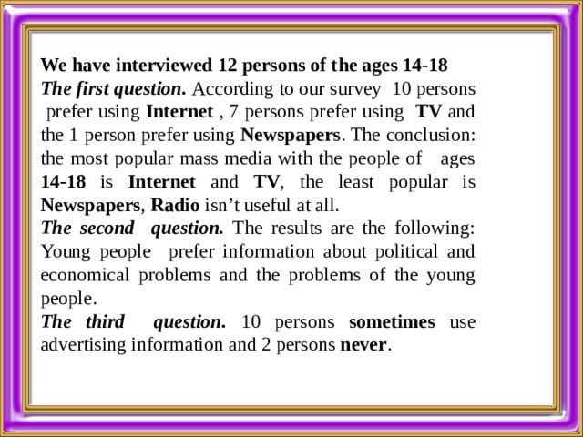  We have interviewed 12 persons of the ages 14-18 The first question. According to our survey 10 persons prefer using Internet  , 7 persons prefer using TV  and the 1 person prefer using Newspapers . The conclusion: the most popular mass media with the people of ages 14-18 is Internet and TV , the least popular is Newspapers , Radio isn’t useful at all. The second question. The results are the following: Young people prefer information about political and economical problems and the problems of the young people. The third question. 10 persons sometimes use advertising information and 2 persons never .   