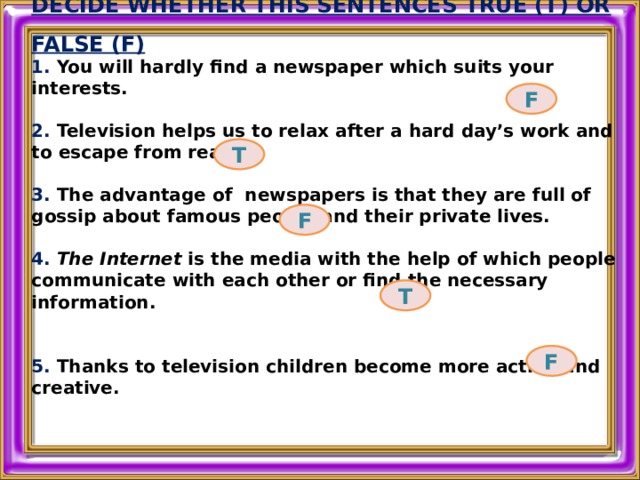 DECIDE WHETHER THIS SENTENCES TRUE (T) OR FALSE (F) 1. You will hardly find a newspaper which suits your interests.  2. Television helps us to relax after a hard day’s work and to escape from reality.  3. The advantage of newspapers is that they are full of gossip about famous people and their private lives.  4. The Internet is the media with the help of which people communicate with each other or find the necessary information.   5. Thanks to television children become more active and creative.  F T F T F 