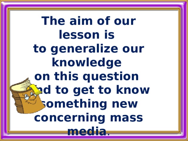  The aim of our lesson is to generalize our knowledge on this question and to get to know  something new concerning mass media . 