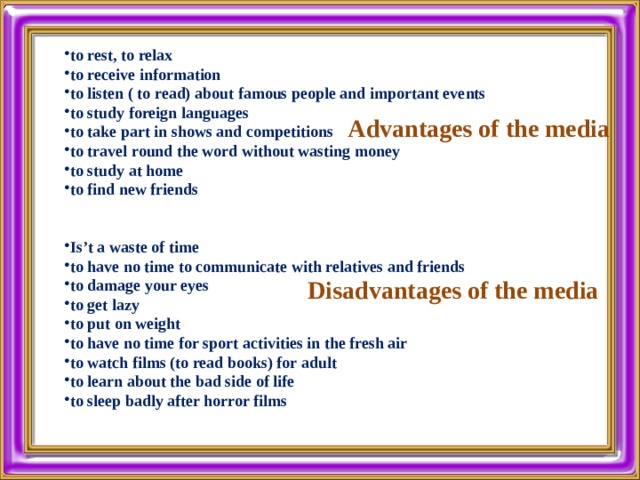 to rest, to relax to receive information to listen ( to read) about famous people and important events to study foreign languages to take part in shows and competitions to travel round the word without wasting money to study at home to find new friends   Is’t a waste of time to have no time to communicate with relatives and friends to damage your eyes to get lazy to put on weight to have no time for sport activities in the fresh air to watch films (to read books) for adult to learn about the bad side of life to sleep badly after horror films Advantages of the media Disadvantages of the media 