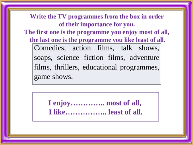 Write the TV programmes from the box in order of their importance for you. The first one is the programme you enjoy most of all, the last one is the programme you like least of all. Comedies, action films, talk shows, soaps, science fiction films, adventure films, thrillers, educational programmes, game shows. I enjoy………….. most of all, I like…………….. least of all. 