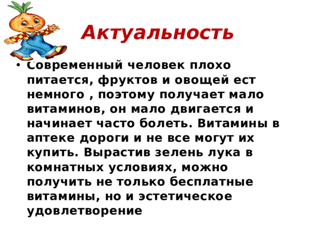 Актуальность Современный человек плохо питается, фруктов и овощей ест немного , поэтому получает мало витаминов, он мало двигается и начинает часто болеть. Витамины в аптеке дороги и не все могут их купить. Вырастив зелень лука в комнатных условиях, можно получить не только бесплатные витамины, но и эстетическое удовлетворение 