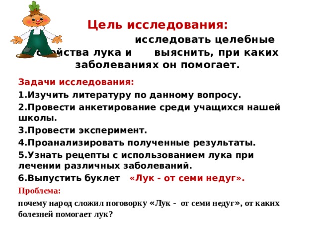 Цель исследования:    исследовать целебные свойства лука и выяснить, при каких заболеваниях он помогает. Задачи исследования: 1.Изучить литературу по данному вопросу. 2.Провести анкетирование среди учащихся нашей школы. 3.Провести эксперимент. 4.Проанализировать полученные результаты. 5.Узнать рецепты с использованием лука при лечении различных заболеваний. 6.Выпустить буклет «Лук - от семи недуг». Проблема:  почему народ сложил поговорку « Лук - от семи недуг » , от каких болезней помогает лук?  