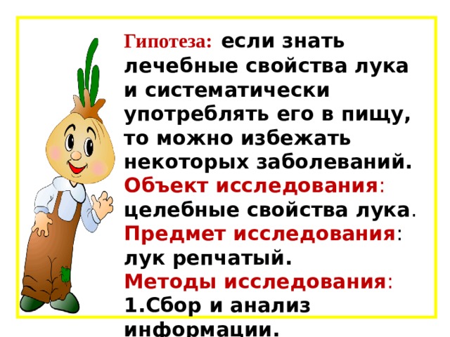  Гипотеза:  если знать лечебные свойства лука и систематически употреблять его в пищу, то можно избежать некоторых заболеваний. Объект исследования : целебные свойства лука .  Предмет исследования : лук репчатый. Методы исследования : 1.Сбор и анализ информации. 2.Эксперемент. 3.Анкетирование.    