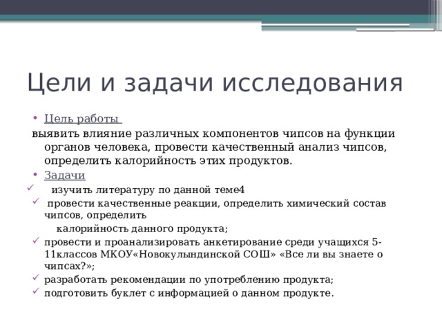 Цели и задачи исследования Цель работы выявить влияние различных компонентов чипсов на функции органов человека, провести качественный анализ чипсов, определить калорийность этих продуктов. Задачи изучить литературу по данной теме4  провести качественные реакции, определить химический состав чипсов, определить  калорийность данного продукта; провести и проанализировать анкетирование среди учащихся 5-11классов МКОУ«Новокулындинской СОШ» «Все ли вы знаете о чипсах?»; разработать рекомендации по употреблению продукта; подготовить буклет с информацией о данном продукте. 