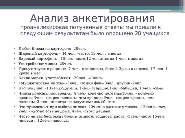  Анализ анкетирования проанализировав полученные ответы мы пришли к следующим результатам было опрошено 28 учащихся Любят блюда из картофеля -28чел. Жареный картофель – 14 чел. -часто, 13-чел . -иногда Вареный картофель – 15чел.-часто,12 чел-.иногда,1 чел.-никогда Употребляют чипсы -28чел. Присутствуют в рационе- 7 чел. -ежедневно, 6чел.2-3раза в неделю, 17 чел.-1-2раза в мес. Какие марки употребляют -20чел. -«Лейс» «Мушкетерские чипсы» -3чел., «Мини фее»-3чел., другие -2чел. Кто покупает -13чел.родители, 1чел.- старшие,1чел.-бабушка, 13чел. -сами Чипсы полезны или вредны 4 чел.- конечно полезны;10чел. - конечно вредны;3чел. -скорее полезны, чем вредны,;6чел.- скорее вредны, чем полезны,;3 чел. -никогда не задумывались об этом Что привлекает при выборе чипсов -10чел. -красивая упаковка,12чел.з-апах, 2чел.- удобно есть не дома, 4чел. -стоят дешево. Часто ли вас беспокоят боли в животе, тошнота, рвота -1чел. -часто,15чел. -иногда , 12чел. -никогда. 