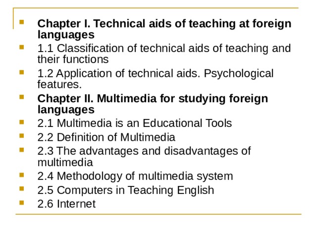 Chapter I. Technical aids of teaching at foreign languages 1.1 Classification of technical aids of teaching and their functions 1.2 Application of technical aids. Psychological features. Chapter II. Multimedia for studying foreign languages 2.1 Multimedia is an Educational Tools 2.2 Definition of Multimedia  2.3 The advantages and disadvantages of multimedia  2.4 Methodology of multimedia system 2.5 Computers in Teaching English 2.6 Internet 