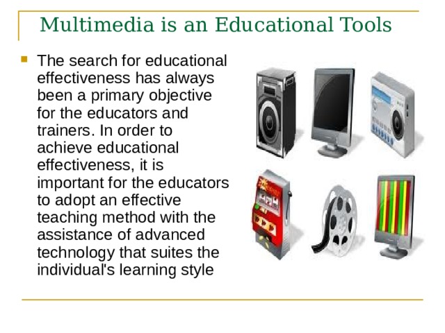 Multimedia is an Educational Tools The search for educational effectiveness has always been a primary objective for the educators and trainers. In order to achieve educational effectiveness, it is important for the educators to adopt an effective teaching method with the assistance of advanced technology that suites the individual's learning style  