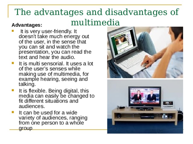 The advantages and disadvantages of multimedia  Advantages:  It is very user-friendly. It doesn’t take much energy out of the user, in the sense that you can sit and watch the presentation, you can read the text and hear the audio. It is multi sensorial. It uses a lot of the user’s senses while making use of multimedia, for example hearing, seeing and talking. It is flexible. Being digital, this media can easily be changed to fit different situations and audiences. It can be used for a wide variety of audiences, ranging from one person to a whole group  