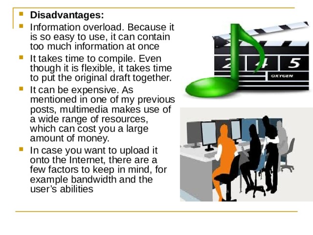 Disadvantages: Information overload. Because it is so easy to use, it can contain too much information at once  It takes time to compile. Even though it is flexible, it takes time to put the original draft together. It can be expensive. As mentioned in one of my previous posts, multimedia makes use of a wide range of resources, which can cost you a large amount of money.  In case you want to upload it onto the Internet, there are a few factors to keep in mind, for example bandwidth and the user’s abilities  