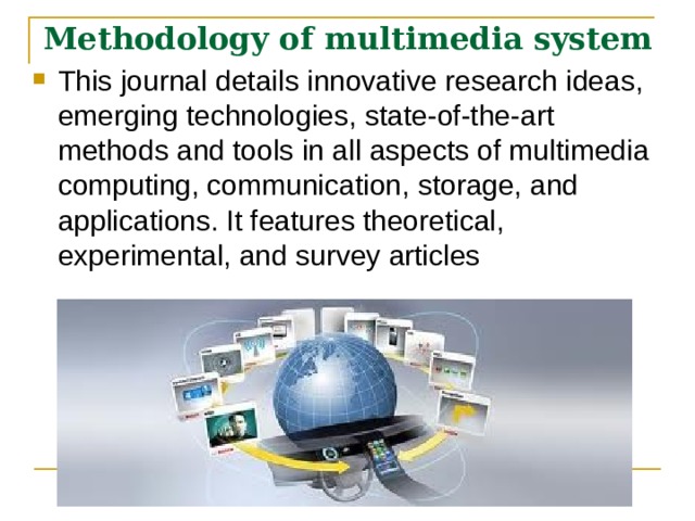 Methodology of multimedia system  This journal details innovative research ideas, emerging technologies, state-of-the-art methods and tools in all aspects of multimedia computing, communication, storage, and applications. It features theoretical, experimental, and survey articles  