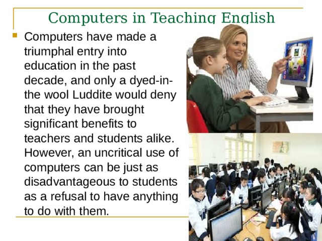 Computers in Teaching English  Computers have made a triumphal entry into education in the past decade, and only a dyed-in-the wool Luddite would deny that they have brought significant benefits to teachers and students alike. However, an uncritical use of computers can be just as disadvantageous to students as a refusal to have anything to do with them.  