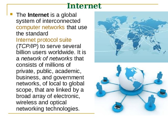 Internet The Internet is a global system of interconnected computer networks that use the standard Internet protocol suite ( TCP/IP ) to serve several billion users worldwide. It is a network of networks that consists of millions of private, public, academic, business, and government networks, of local to global scope, that are linked by a broad array of electronic, wireless and optical networking technologies.  